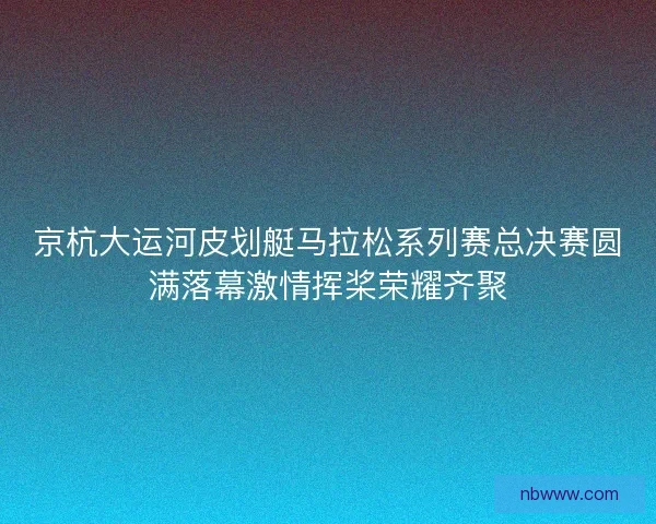 京杭大运河皮划艇马拉松系列赛总决赛圆满落幕激情挥桨荣耀齐聚