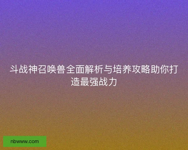 斗战神召唤兽全面解析与培养攻略助你打造最强战力