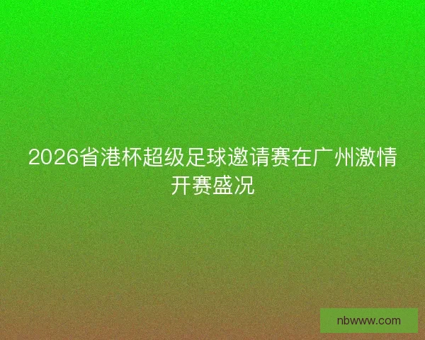2026省港杯超级足球邀请赛在广州激情开赛盛况
