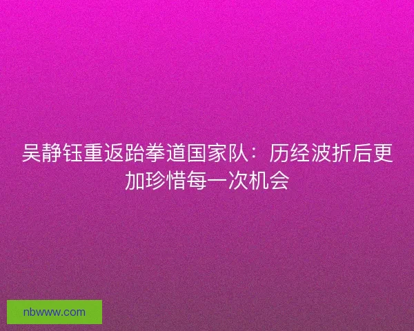 吴静钰重返跆拳道国家队：历经波折后更加珍惜每一次机会