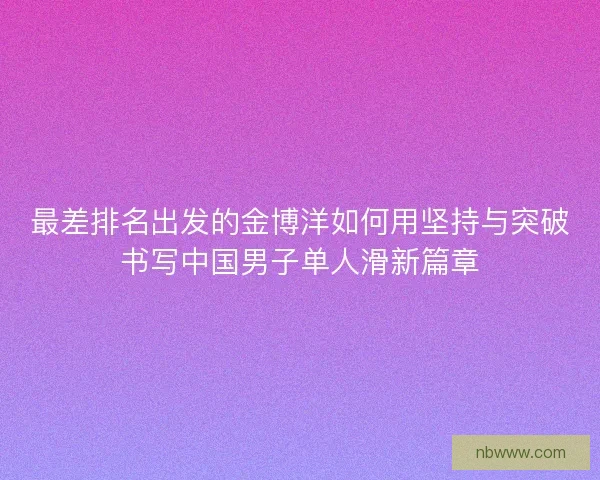 最差排名出发的金博洋如何用坚持与突破书写中国男子单人滑新篇章
