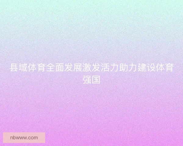 县域体育全面发展激发活力助力建设体育强国