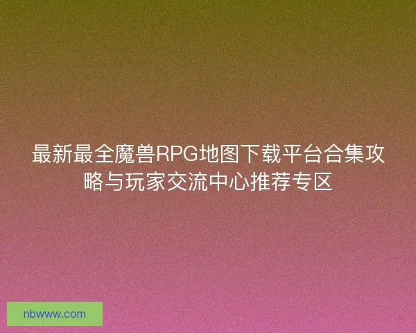 最新最全魔兽RPG地图下载平台合集攻略与玩家交流中心推荐专区