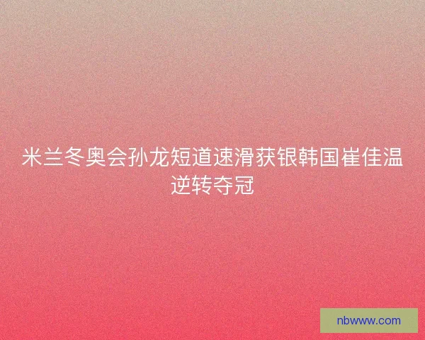 米兰冬奥会孙龙短道速滑获银韩国崔佳温逆转夺冠