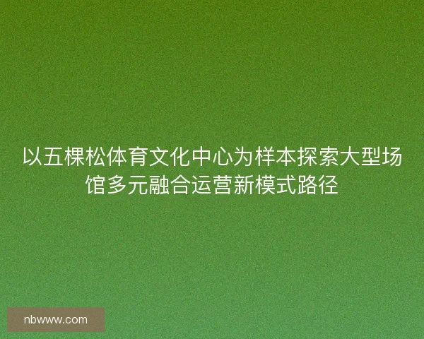 以五棵松体育文化中心为样本探索大型场馆多元融合运营新模式路径
