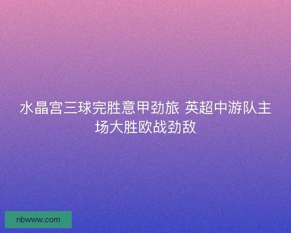 水晶宫三球完胜意甲劲旅 英超中游队主场大胜欧战劲敌