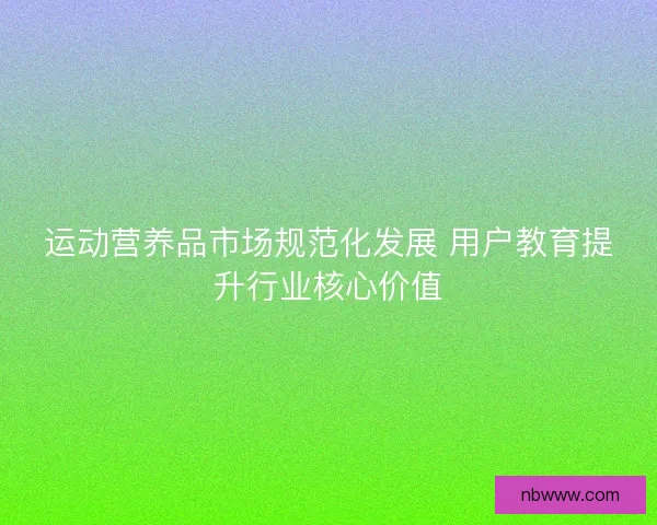 运动营养品市场规范化发展 用户教育提升行业核心价值