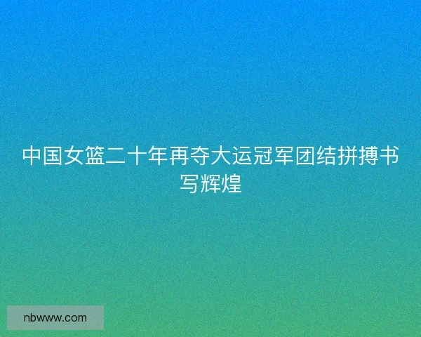 中国女篮二十年再夺大运冠军团结拼搏书写辉煌