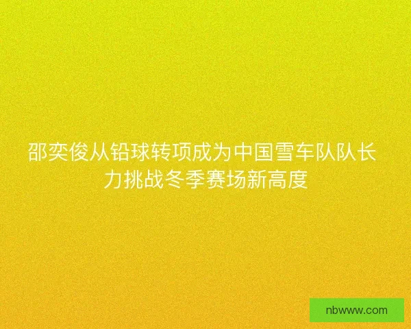邵奕俊从铅球转项成为中国雪车队队长 力挑战冬季赛场新高度