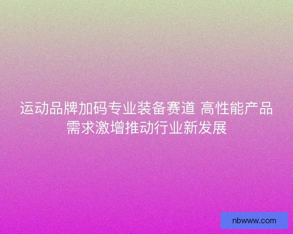 运动品牌加码专业装备赛道 高性能产品需求激增推动行业新发展